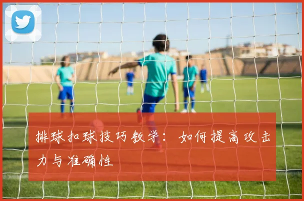 排球扣球技巧教学:如何提高攻击力与准确性