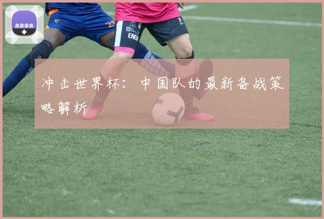 冲击世界杯:中国队的最新备战策略解析